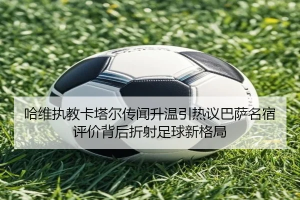 哈维执教卡塔尔传闻升温引热议巴萨名宿评价背后折射足球新格局