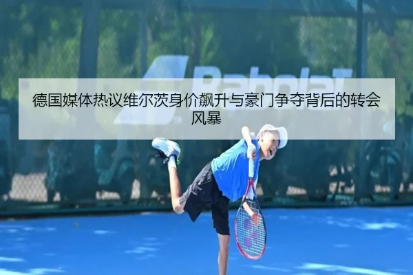 德国媒体热议维尔茨身价飙升与豪门争夺背后的转会风暴
