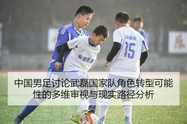 中国男足讨论武磊国家队角色转型可能性的多维审视与现实路径分析
