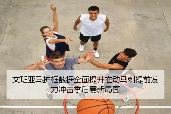 文班亚马护框数据全面提升推动马刺提前发力冲击季后赛新局面