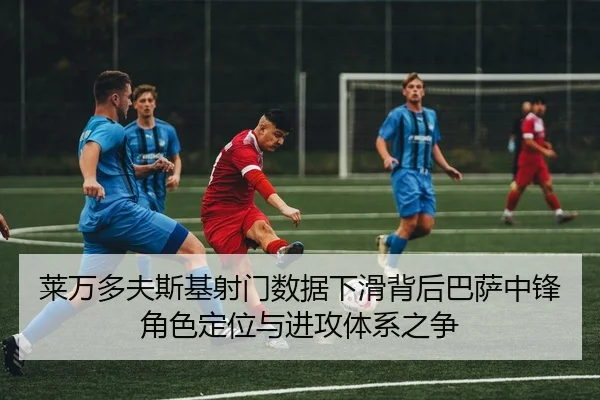 莱万多夫斯基射门数据下滑背后巴萨中锋角色定位与进攻体系之争